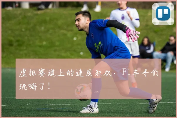虚拟赛道上的速度狂欢，F1车手们玩嗨了！