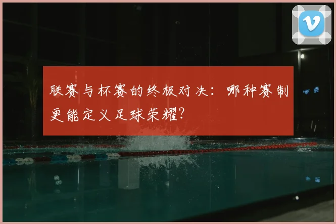 联赛与杯赛的终极对决：哪种赛制更能定义足球荣耀？
