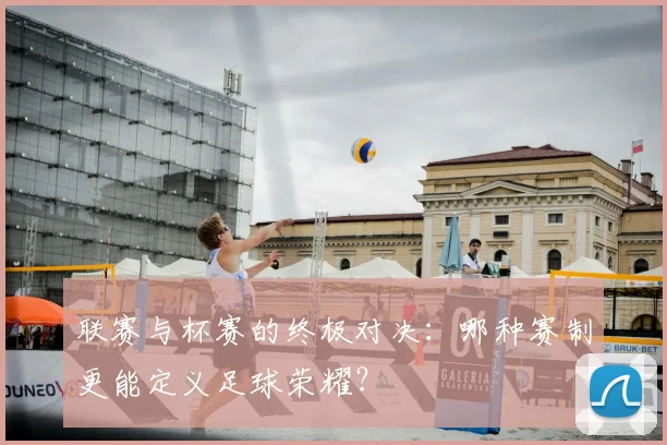 联赛与杯赛的终极对决：哪种赛制更能定义足球荣耀？