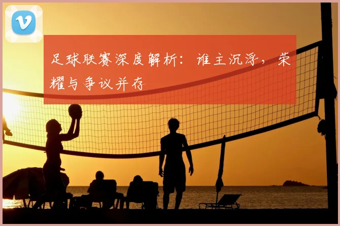 足球联赛深度解析：谁主沉浮，荣耀与争议并存