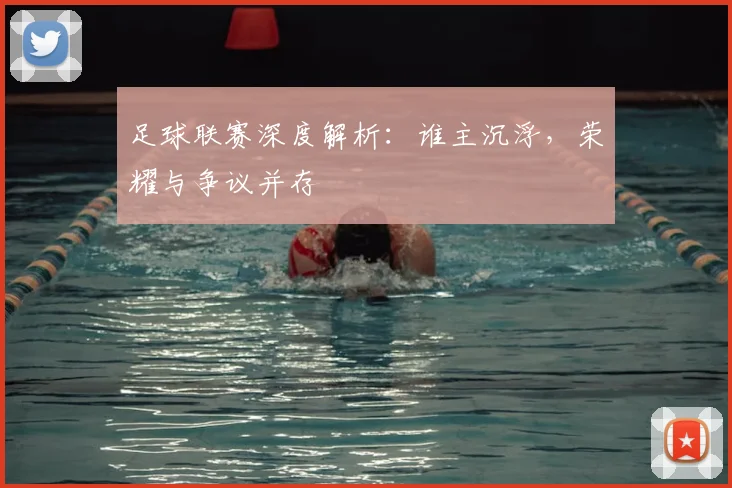 足球联赛深度解析：谁主沉浮，荣耀与争议并存