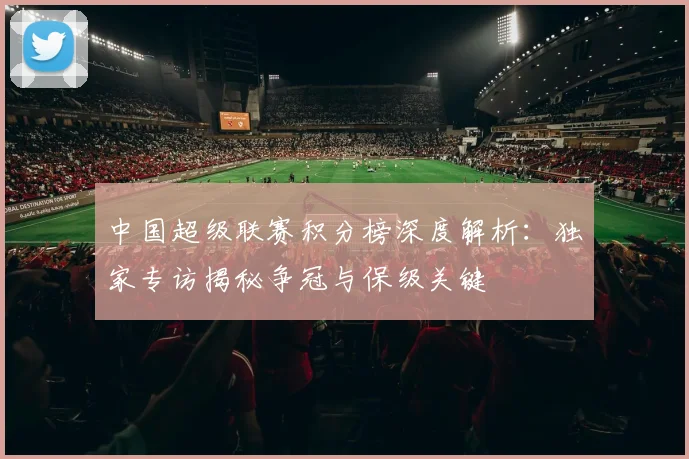 中国超级联赛积分榜深度解析：独家专访揭秘争冠与保级关键